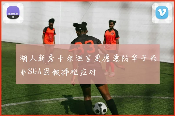 湖人新秀卡尔坦言更愿意防华子而非SGA因假摔难应对