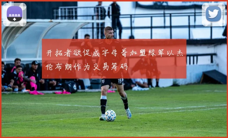 开拓者欲促成字母哥加盟绿军以杰伦布朗作为交易筹码