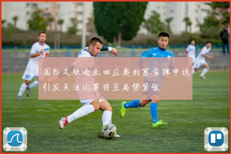 国际足联尚未回应奥利塞黄牌申诉引发关注比赛将至局势紧张