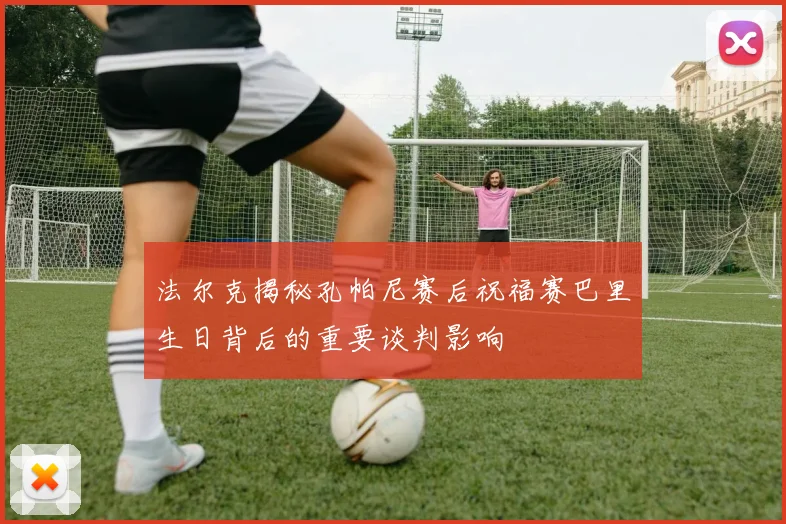 法尔克揭秘孔帕尼赛后祝福赛巴里生日背后的重要谈判影响