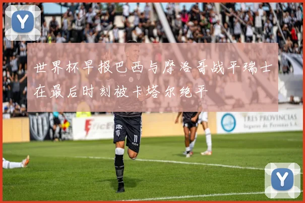 世界杯早报巴西与摩洛哥战平瑞士在最后时刻被卡塔尔绝平