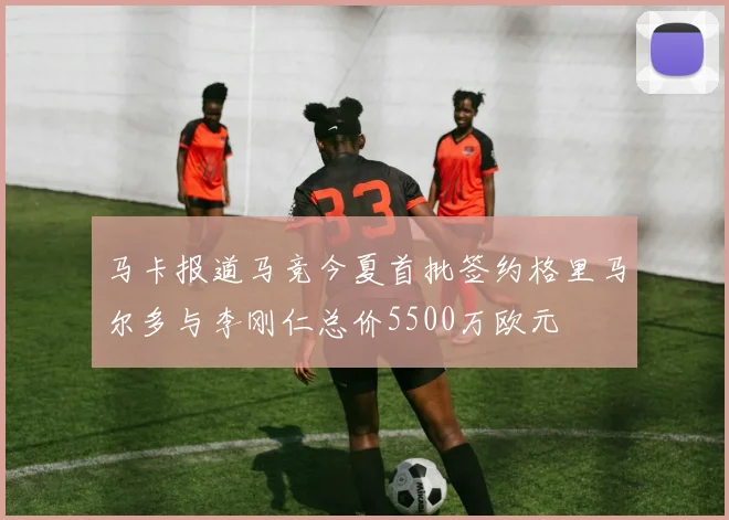 马卡报道马竞今夏首批签约格里马尔多与李刚仁总价5500万欧元