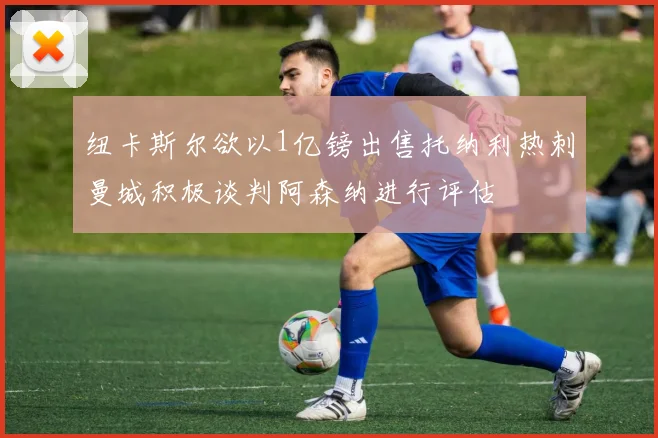 纽卡斯尔欲以1亿镑出售托纳利热刺曼城积极谈判阿森纳进行评估