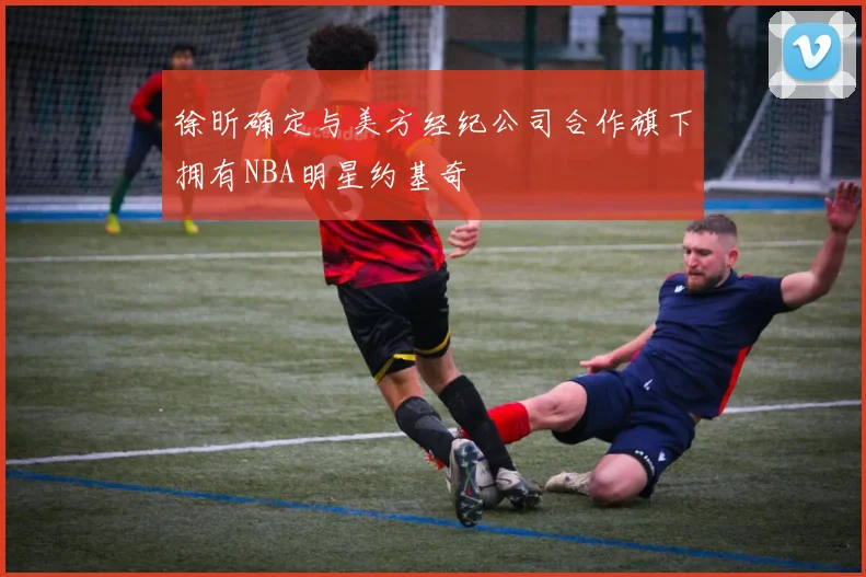 徐昕确定与美方经纪公司合作旗下拥有NBA明星约基奇