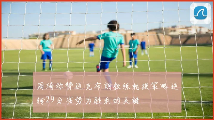 周琦称赞迈克布朗教练轮换策略逆转29分劣势为胜利的关键