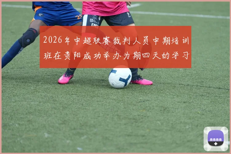2026年中超联赛裁判人员中期培训班在贵阳成功举办为期四天的学习与交流活动