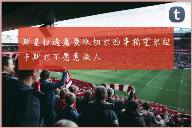 斯基拉透露曼联切尔西争抢霍尔纽卡斯尔不愿意放人